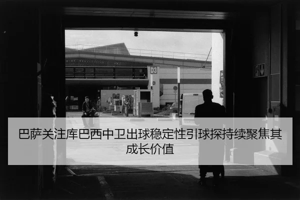 巴萨关注库巴西中卫出球稳定性引球探持续聚焦其成长价值