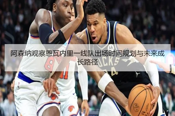 阿森纳观察恩瓦内里一线队出场时间规划与未来成长路径