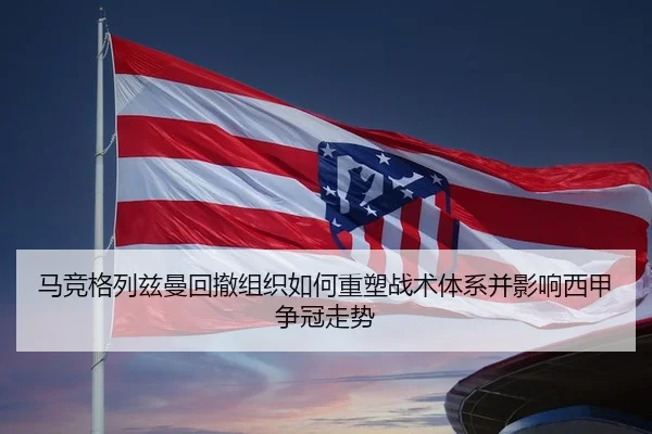 马竞格列兹曼回撤组织如何重塑战术体系并影响西甲争冠走势