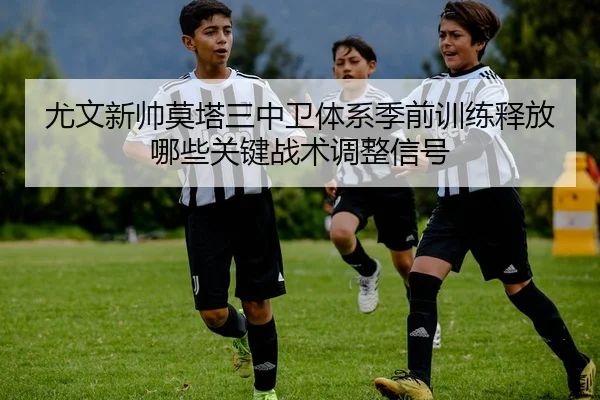 尤文新帅莫塔三中卫体系季前训练释放哪些关键战术调整信号