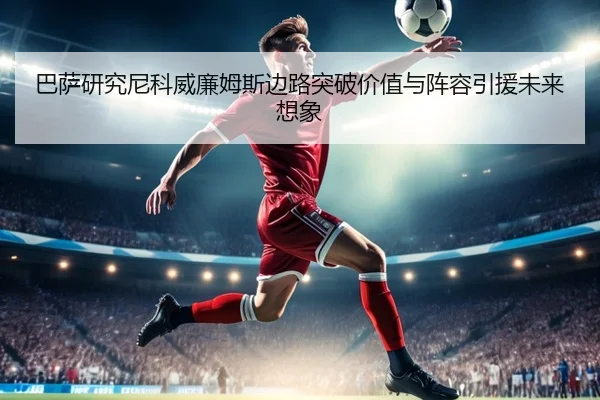 巴萨研究尼科威廉姆斯边路突破价值与阵容引援未来想象
