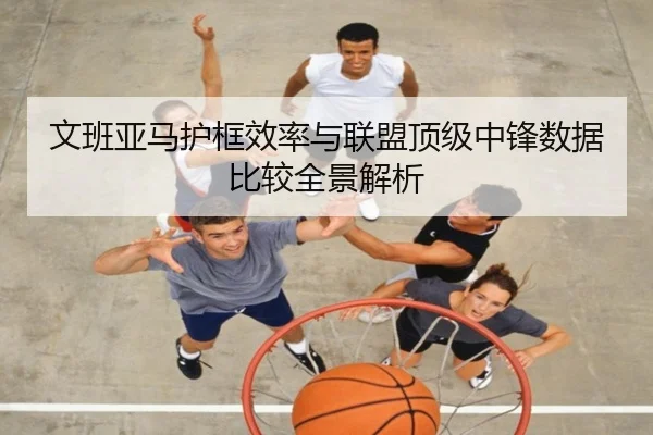 文班亚马护框效率与联盟顶级中锋数据比较全景解析