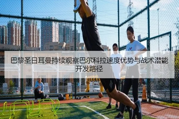 巴黎圣日耳曼持续观察巴尔科拉速度优势与战术潜能开发路径（c7c7·app）