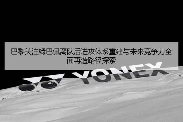 巴黎关注姆巴佩离队后进攻体系重建与未来竞争力全面再造路径探索