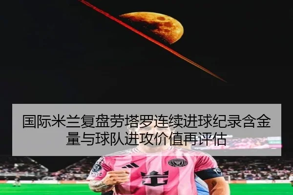国际米兰复盘劳塔罗连续进球纪录含金量与球队进攻价值再评估 | c7c7·app