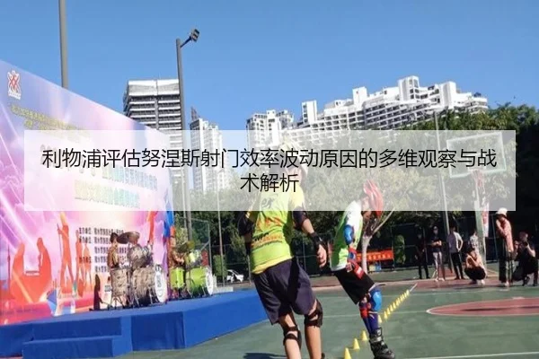 利物浦评估努涅斯射门效率波动原因的多维观察与战术解析