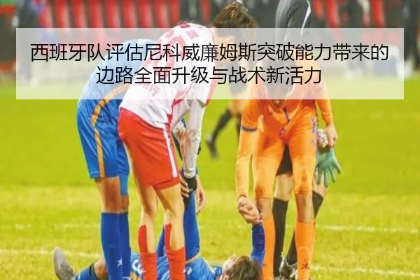 西班牙队评估尼科威廉姆斯突破能力带来的边路全面升级与战术新活力 | c7c7·app