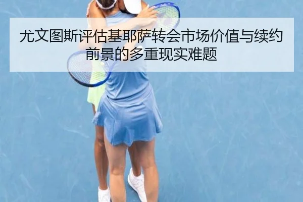 尤文图斯评估基耶萨转会市场价值与续约前景的多重现实难题（c7c7·app）